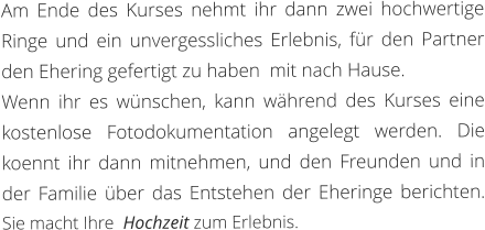 Am Ende des Kurses nehmt ihr dann zwei hochwertige Ringe und ein unvergessliches Erlebnis, für den Partner den Ehering gefertigt zu haben  mit nach Hause.  Wenn ihr es wünschen, kann während des Kurses eine kostenlose Fotodokumentation angelegt werden. Die koennt ihr dann mitnehmen, und den Freunden und in der Familie über das Entstehen der Eheringe berichten. Sie macht Ihre  Hochzeit zum Erlebnis.