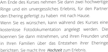 Am Ende des Kurses nehmen Sie dann zwei hochwertige Ringe und ein unvergessliches Erlebnis, für den Partner den Ehering gefertigt zu haben  mit nach Hause.  Wenn Sie es wünschen, kann während des Kurses eine kostenlose Fotodokumentation angelegt werden. Die koennen Sie dann mitnehmen, und ihren Freunden und in Ihren Familien über das Entstehen ihrer Eheringe berichten. Sie macht Ihre  Hochzeit zum Erlebnis.